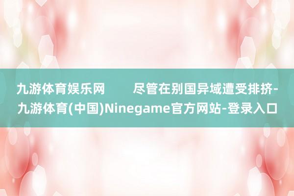 九游体育娱乐网        尽管在别国异域遭受排挤-九游体育(中国)Ninegame官方网站-登录入口