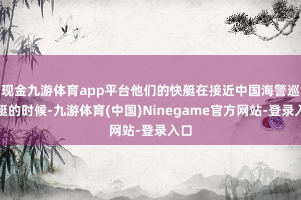 现金九游体育app平台他们的快艇在接近中国海警巡缉艇的时候-九游体育(中国)Ninegame官方网站-登录入口