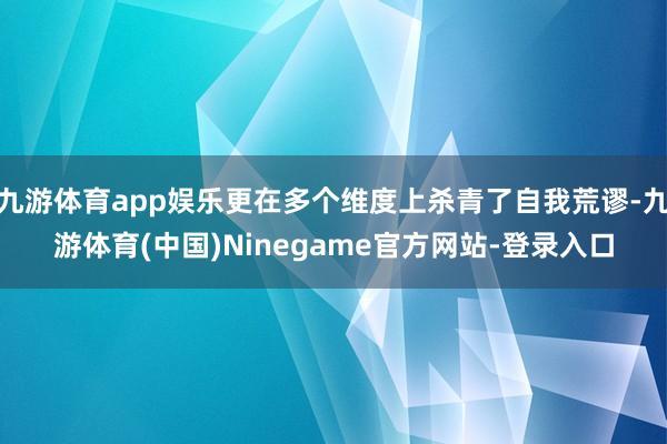 九游体育app娱乐更在多个维度上杀青了自我荒谬-九游体育(中国)Ninegame官方网站-登录入口