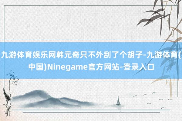 九游体育娱乐网韩元奇只不外刮了个胡子-九游体育(中国)Ninegame官方网站-登录入口