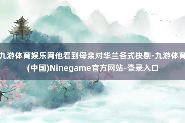 九游体育娱乐网他看到母亲对华兰各式抉剔-九游体育(中国)Ninegame官方网站-登录入口