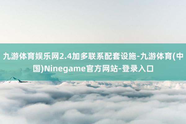 九游体育娱乐网2.4加多联系配套设施-九游体育(中国)Ninegame官方网站-登录入口