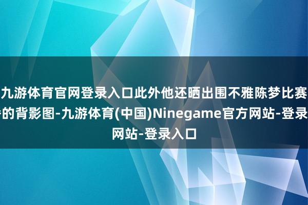 九游体育官网登录入口　　此外他还晒出围不雅陈梦比赛直播的背影图-九游体育(中国)Ninegame官方网站-登录入口