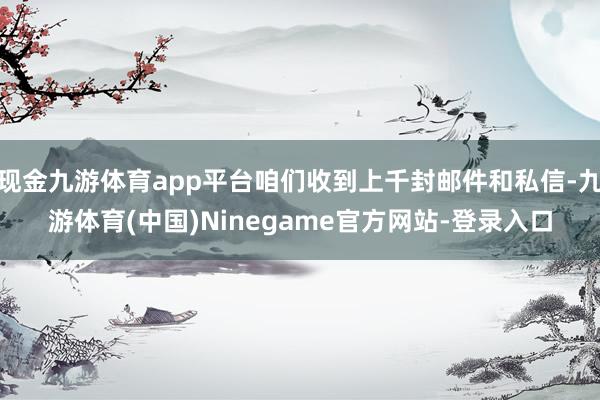 现金九游体育app平台咱们收到上千封邮件和私信-九游体育(中国)Ninegame官方网站-登录入口