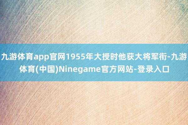 九游体育app官网1955年大授时他获大将军衔-九游体育(中国)Ninegame官方网站-登录入口