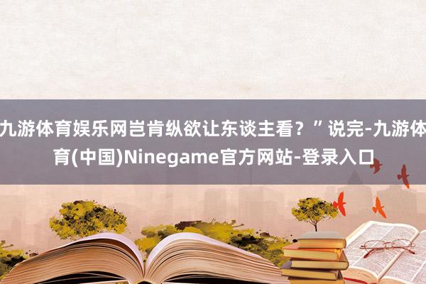 九游体育娱乐网岂肯纵欲让东谈主看？”说完-九游体育(中国)Ninegame官方网站-登录入口