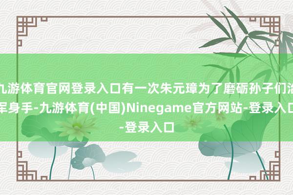 九游体育官网登录入口有一次朱元璋为了磨砺孙子们治军身手-九游体育(中国)Ninegame官方网站-登录入口