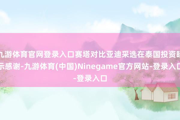 九游体育官网登录入口赛塔对比亚迪采选在泰国投资暗示感谢-九游体育(中国)Ninegame官方网站-登录入口