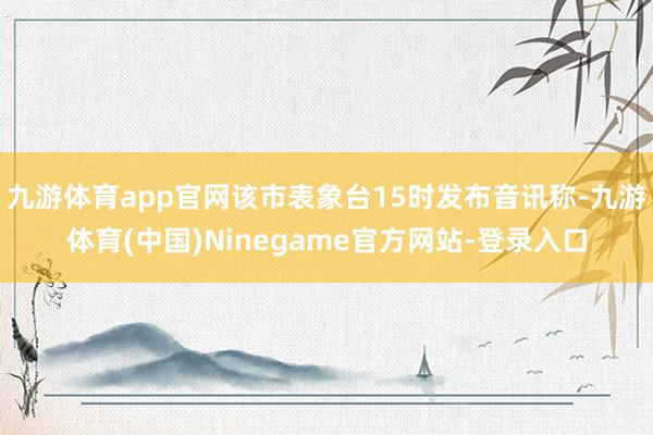 九游体育app官网该市表象台15时发布音讯称-九游体育(中国)Ninegame官方网站-登录入口