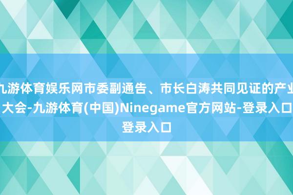 九游体育娱乐网市委副通告、市长白涛共同见证的产业大会-九游体育(中国)Ninegame官方网站-登录入口