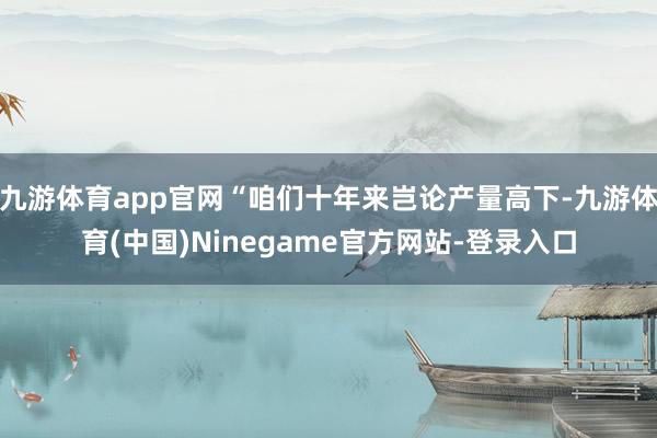 九游体育app官网“咱们十年来岂论产量高下-九游体育(中国)Ninegame官方网站-登录入口