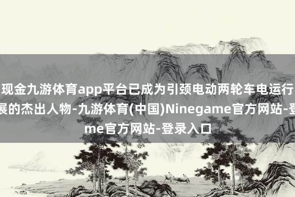 现金九游体育app平台已成为引颈电动两轮车电运行时代发展的杰出人物-九游体育(中国)Ninegame官方网站-登录入口