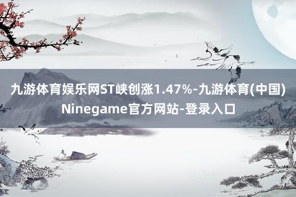 九游体育娱乐网ST峡创涨1.47%-九游体育(中国)Ninegame官方网站-登录入口