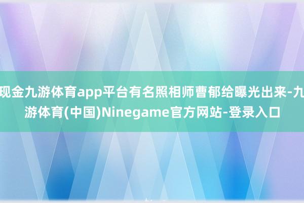 现金九游体育app平台有名照相师曹郁给曝光出来-九游体育(中国)Ninegame官方网站-登录入口