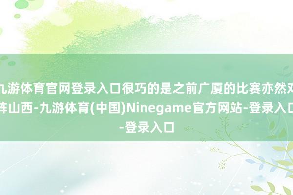 九游体育官网登录入口很巧的是之前广厦的比赛亦然对阵山西-九游体育(中国)Ninegame官方网站-登录入口