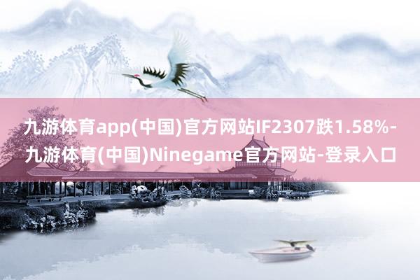 九游体育app(中国)官方网站IF2307跌1.58%-九游体育(中国)Ninegame官方网站-登录入口