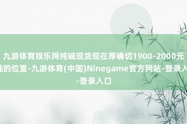 九游体育娱乐网纯碱现货现在厚确切1900-2000元/吨的位置-九游体育(中国)Ninegame官方网站-登录入口