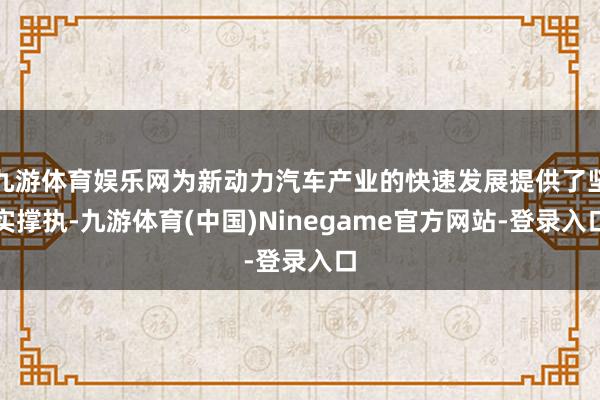 九游体育娱乐网为新动力汽车产业的快速发展提供了坚实撑执-九游体育(中国)Ninegame官方网站-登录入口