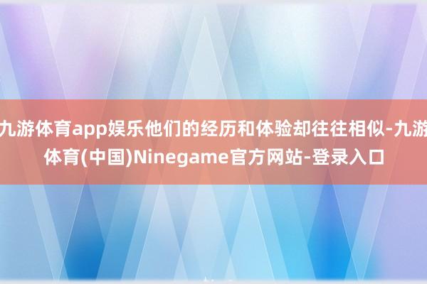 九游体育app娱乐他们的经历和体验却往往相似-九游体育(中国)Ninegame官方网站-登录入口