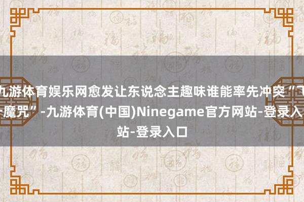 九游体育娱乐网愈发让东说念主趣味谁能率先冲突“飞升魔咒”-九游体育(中国)Ninegame官方网站-登录入口