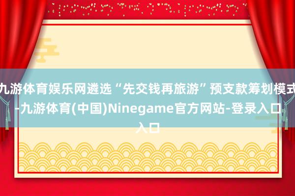 九游体育娱乐网遴选“先交钱再旅游”预支款筹划模式-九游体育(中国)Ninegame官方网站-登录入口