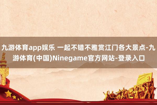 九游体育app娱乐 一起不错不雅赏江门各大景点-九游体育(中国)Ninegame官方网站-登录入口