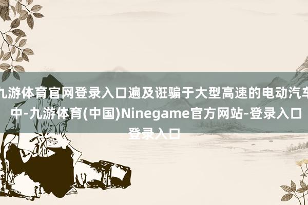 九游体育官网登录入口遍及诳骗于大型高速的电动汽车 中-九游体育(中国)Ninegame官方网站-登录入口