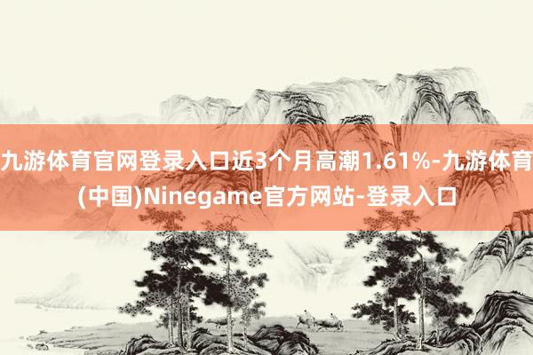 九游体育官网登录入口近3个月高潮1.61%-九游体育(中国)Ninegame官方网站-登录入口