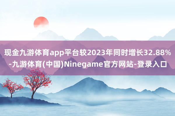 现金九游体育app平台较2023年同时增长32.88%-九游体育(中国)Ninegame官方网站-登录入口