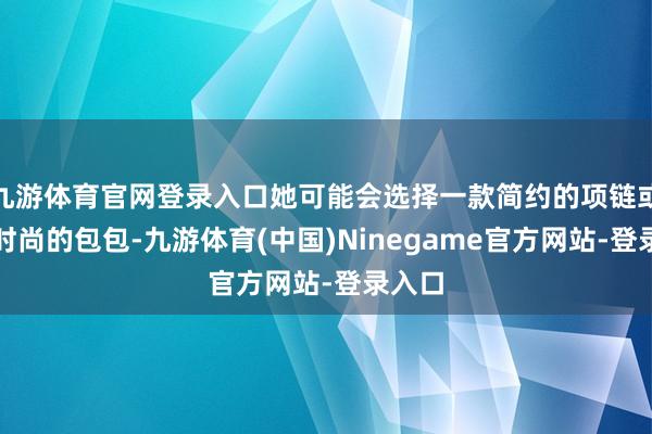 九游体育官网登录入口她可能会选择一款简约的项链或一款时尚的包包-九游体育(中国)Ninegame官方网站-登录入口