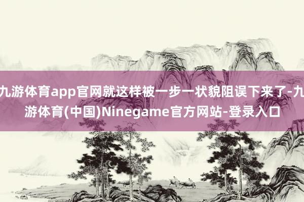 九游体育app官网就这样被一步一状貌阻误下来了-九游体育(中国)Ninegame官方网站-登录入口