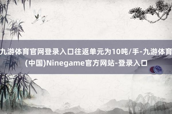 九游体育官网登录入口往返单元为10吨/手-九游体育(中国)Ninegame官方网站-登录入口