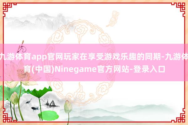 九游体育app官网玩家在享受游戏乐趣的同期-九游体育(中国)Ninegame官方网站-登录入口