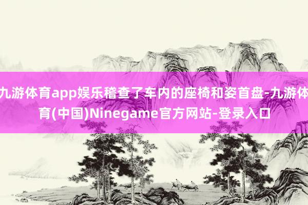 九游体育app娱乐稽查了车内的座椅和姿首盘-九游体育(中国)Ninegame官方网站-登录入口