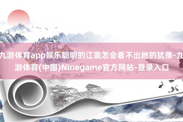 九游体育app娱乐聪明的江寰怎会看不出她的犹豫-九游体育(中国)Ninegame官方网站-登录入口