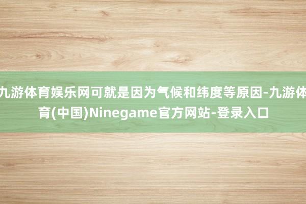 九游体育娱乐网可就是因为气候和纬度等原因-九游体育(中国)Ninegame官方网站-登录入口