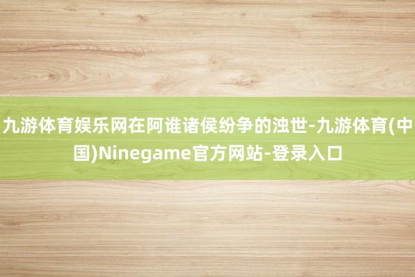 九游体育娱乐网在阿谁诸侯纷争的浊世-九游体育(中国)Ninegame官方网站-登录入口