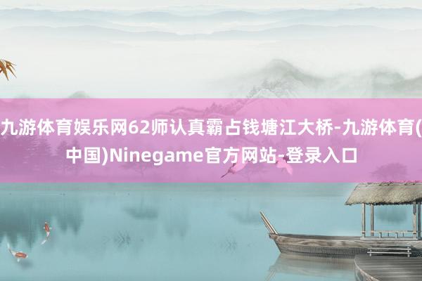 九游体育娱乐网62师认真霸占钱塘江大桥-九游体育(中国)Ninegame官方网站-登录入口