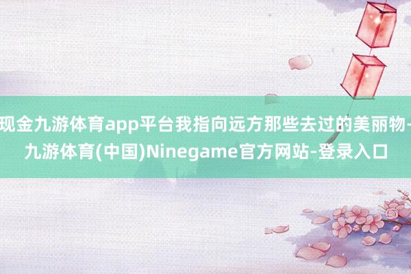 现金九游体育app平台我指向远方那些去过的美丽物-九游体育(中国)Ninegame官方网站-登录入口