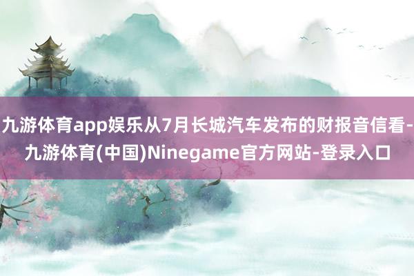 九游体育app娱乐从7月长城汽车发布的财报音信看-九游体育(中国)Ninegame官方网站-登录入口