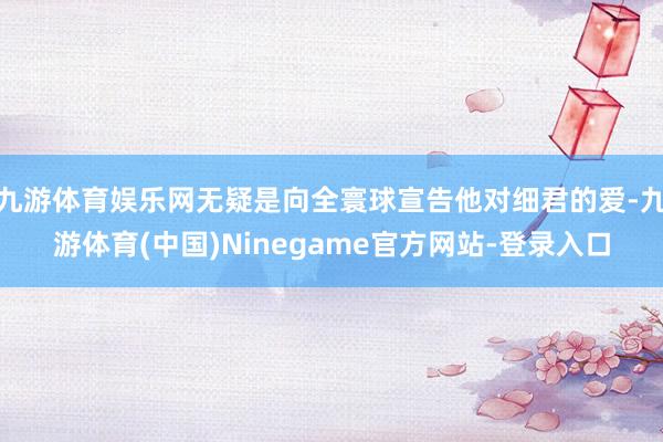 九游体育娱乐网无疑是向全寰球宣告他对细君的爱-九游体育(中国)Ninegame官方网站-登录入口