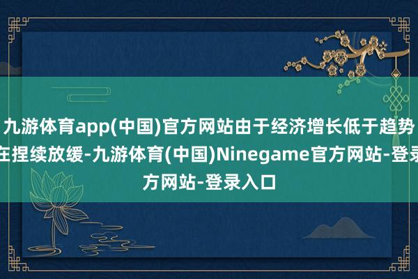 九游体育app(中国)官方网站由于经济增长低于趋势且正在捏续放缓-九游体育(中国)Ninegame官方网站-登录入口