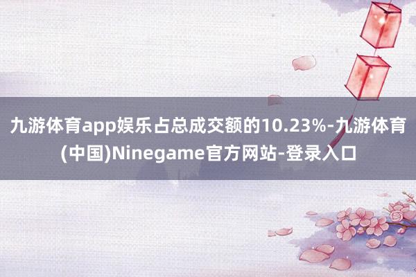 九游体育app娱乐占总成交额的10.23%-九游体育(中国)Ninegame官方网站-登录入口