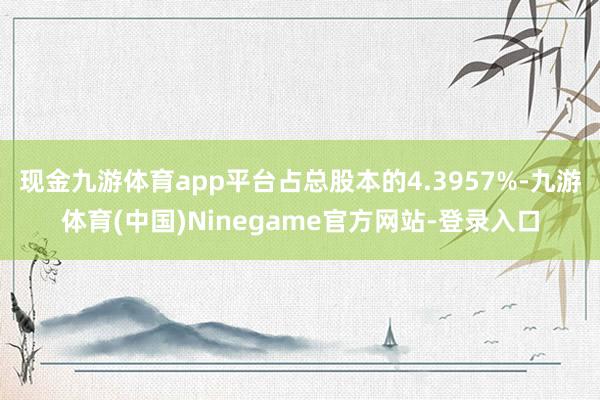 现金九游体育app平台占总股本的4.3957%-九游体育(中国)Ninegame官方网站-登录入口