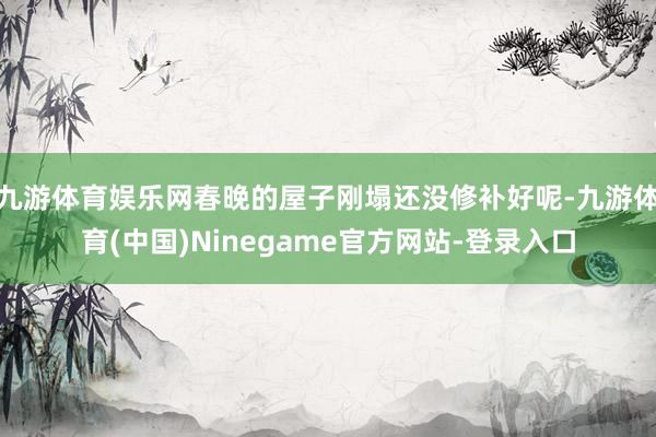 九游体育娱乐网春晚的屋子刚塌还没修补好呢-九游体育(中国)Ninegame官方网站-登录入口