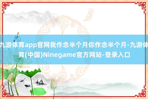 九游体育app官网我作念半个月你作念半个月-九游体育(中国)Ninegame官方网站-登录入口