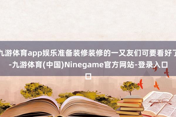 九游体育app娱乐准备装修装修的一又友们可要看好了-九游体育(中国)Ninegame官方网站-登录入口