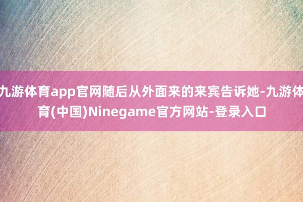 九游体育app官网随后从外面来的来宾告诉她-九游体育(中国)Ninegame官方网站-登录入口