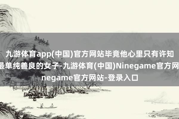 九游体育app(中国)官方网站毕竟他心里只有许知欢是这世间最单纯善良的女子-九游体育(中国)Ninegame官方网站-登录入口