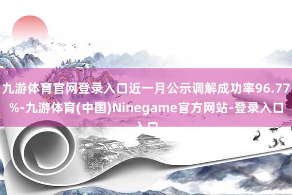 九游体育官网登录入口近一月公示调解成功率96.77%-九游体育(中国)Ninegame官方网站-登录入口